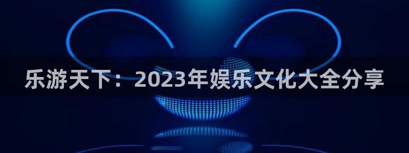 优游国际官网客服电话：乐游天下：2023年娱乐文化大全分享
