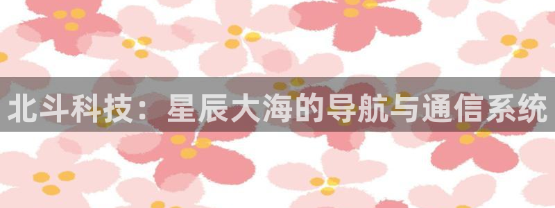 优游国际官网客服电话：北斗科技：星辰大海的导航与通信系统
